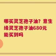 哪买灵芝孢子油？意生缘灵芝孢子油680元能买到吗