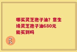 哪买灵芝孢子油？意生缘灵芝孢子油680元能买到吗