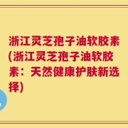 浙江灵芝孢子油软胶素(浙江灵芝孢子油软胶素：天然健康护肤新选择)