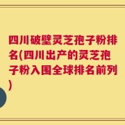 四川破壁灵芝孢子粉排名(四川出产的灵芝孢子粉入围全球排名前列)
