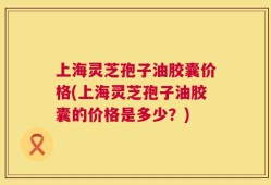 上海灵芝孢子油胶囊价格(上海灵芝孢子油胶囊的价格是多少？)