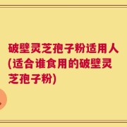 破壁灵芝孢子粉适用人(适合谁食用的破壁灵芝孢子粉)