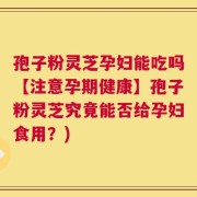 孢子粉灵芝孕妇能吃吗【注意孕期健康】孢子粉灵芝究竟能否给孕妇食用？)
