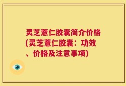 灵芝薏仁胶囊简介价格(灵芝薏仁胶囊：功效、价格及注意事项)