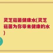 灵芝菇菌健康水(灵芝菇菌为你带来健康的水)