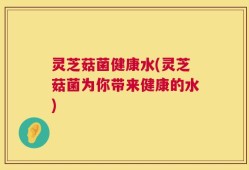 灵芝菇菌健康水(灵芝菇菌为你带来健康的水)