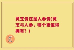 灵芝贵还是人参贵(灵芝与人参，哪个更值得拥有？)