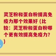 灵芝粉和蛋白粉提高免疫力那个效果好 (比较：灵芝粉和蛋白粉哪个更有效提高免疫力？)