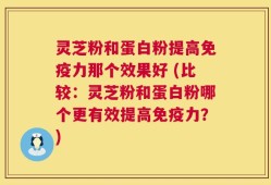 灵芝粉和蛋白粉提高免疫力那个效果好 (比较：灵芝粉和蛋白粉哪个更有效提高免疫力？)