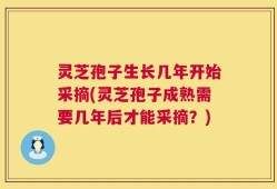 灵芝孢子生长几年开始采摘(灵芝孢子成熟需要几年后才能采摘？)