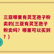 三亚哪里有灵芝孢子粉卖的(三亚有灵芝孢子粉卖吗？哪里可以买到？)
