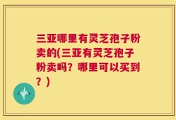 三亚哪里有灵芝孢子粉卖的(三亚有灵芝孢子粉卖吗？哪里可以买到？)