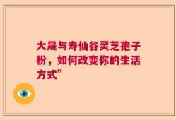 大晟与寿仙谷灵芝孢子粉，如何改变你的生活方式”