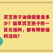 灵芝孢子油保健量是多少？瑞草灵芝孢子粉一百元福利，都有哪些福利活动？