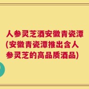 人参灵芝酒安徽青瓷潭(安徽青瓷潭推出含人参灵芝的高品质酒品)