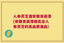 人参灵芝酒安徽青瓷潭(安徽青瓷潭推出含人参灵芝的高品质酒品)