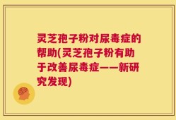 灵芝孢子粉对尿毒症的帮助(灵芝孢子粉有助于改善尿毒症——新研究发现)
