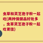 虫草和灵芝孢子粉一起吃(两种保健品好处多，虫草灵芝孢子粉一起吃更佳)