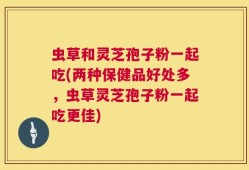 虫草和灵芝孢子粉一起吃(两种保健品好处多，虫草灵芝孢子粉一起吃更佳)