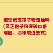 破壁灵芝孢子粉走油味(灵芝孢子粉突破口感难题，油味成过去式)
