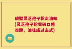 破壁灵芝孢子粉走油味(灵芝孢子粉突破口感难题，油味成过去式)