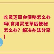 吃灵芝草会便秘怎么办吗(食用灵芝草后便秘怎么办？解决办法分享)