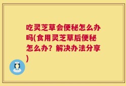 吃灵芝草会便秘怎么办吗(食用灵芝草后便秘怎么办？解决办法分享)