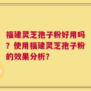 福建灵芝孢子粉好用吗？使用福建灵芝孢子粉的效果分析？