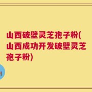 山西破壁灵芝孢子粉(山西成功开发破壁灵芝孢子粉)