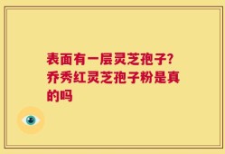 表面有一层灵芝孢子？乔秀红灵芝孢子粉是真的吗