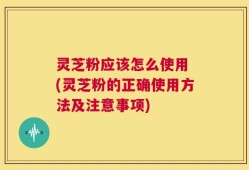 灵芝粉应该怎么使用 (灵芝粉的正确使用方法及注意事项)