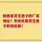 陕西省灵芝孢子粉厂家地址？寻找优质灵芝孢子粉供应商？