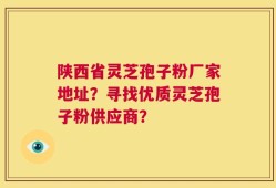 陕西省灵芝孢子粉厂家地址？寻找优质灵芝孢子粉供应商？