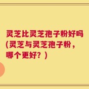 灵芝比灵芝孢子粉好吗(灵芝与灵芝孢子粉，哪个更好？)