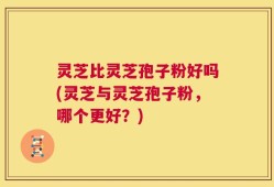 灵芝比灵芝孢子粉好吗(灵芝与灵芝孢子粉，哪个更好？)