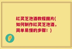 红灵芝泡酒教程图片(如何制作红灵芝泡酒，简单易懂的步骤！)