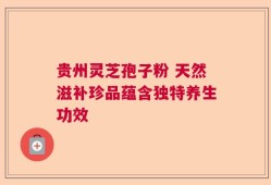 贵州灵芝孢子粉 天然滋补珍品蕴含独特养生功效