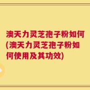 澳天力灵芝孢子粉如何(澳天力灵芝孢子粉如何使用及其功效)