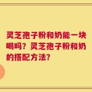 灵芝孢子粉和奶能一块喝吗？灵芝孢子粉和奶的搭配方法？