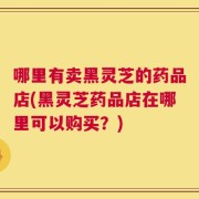 哪里有卖黑灵芝的药品店(黑灵芝药品店在哪里可以购买？)