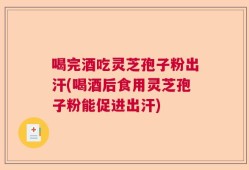 喝完酒吃灵芝孢子粉出汗(喝酒后食用灵芝孢子粉能促进出汗)