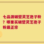 七品源破壁灵芝孢子粉？哪里买破壁灵芝孢子粉最正宗