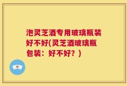 泡灵芝酒专用玻璃瓶装好不好(灵芝酒玻璃瓶包装：好不好？)