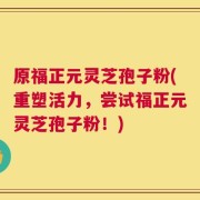 原福正元灵芝孢子粉(重塑活力，尝试福正元灵芝孢子粉！)