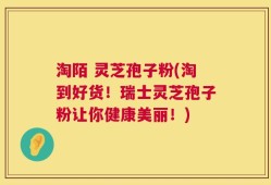 淘陌 灵芝孢子粉(淘到好货！瑞士灵芝孢子粉让你健康美丽！)