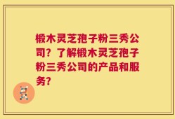 椴木灵芝孢子粉三秀公司？了解椴木灵芝孢子粉三秀公司的产品和服务？