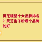 灵芝破壁十大品牌排名？灵芝孢子粉哪个品牌的好