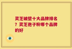 灵芝破壁十大品牌排名？灵芝孢子粉哪个品牌的好
