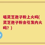 唱灵芝孢子粉上火吗(灵芝孢子粉会引发内火吗？)