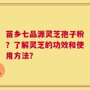 苗乡七品源灵芝孢子粉？了解灵芝的功效和使用方法？